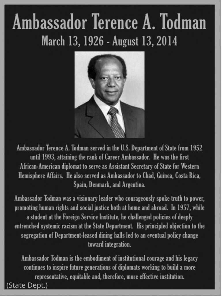 <strong>トッドマン大使のレガシーを記念する飾り額</strong>（国務省）<br /> テレンス・A・トッドマン大使 1926年3月13日－2014年8月13日<br /> テレンス・A・トッドマン大使は、1952年から1993年まで国務省に勤務し、キャリア大使の地位についた。アフリカ系アメリカ人外交官として初の西半球担当国務次官補を務めた。また、在チャド、ギニア、コスタリカ、スペイン、デンマーク、アルゼンチンの大使を歴任した。 トッドマン大使は、先見性のあるリーダーとして、勇気を持って政権に真実を語り、国内外において人権と社会正義を推進した。1957年、国務省国際研修所の研修生であった彼は、国務省に深く根付いた制度的人種差別政策に異議を唱えた。また、信念を持って国務省が借り入れたレストランでの人種隔離に反対し、後に人種統合への政策転換につながった。&lt;br トッドマン大使は、組織としての勇気を体現した人物で、そのレガシーは全ての人種を代表し、公平な、ひいてはより効果的な組織の構築に取り組む次世代の外交官を鼓舞し続けている。